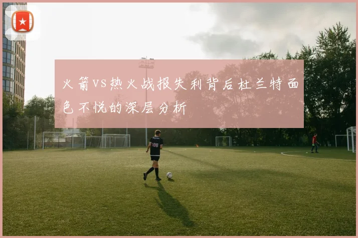 火箭vs热火战报失利背后杜兰特面色不悦的深层分析