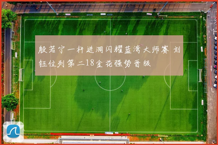 殷若宁一杆进洞闪耀蓝湾大师赛 刘钰位列第二18金花强势晋级