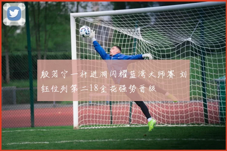 殷若宁一杆进洞闪耀蓝湾大师赛 刘钰位列第二18金花强势晋级