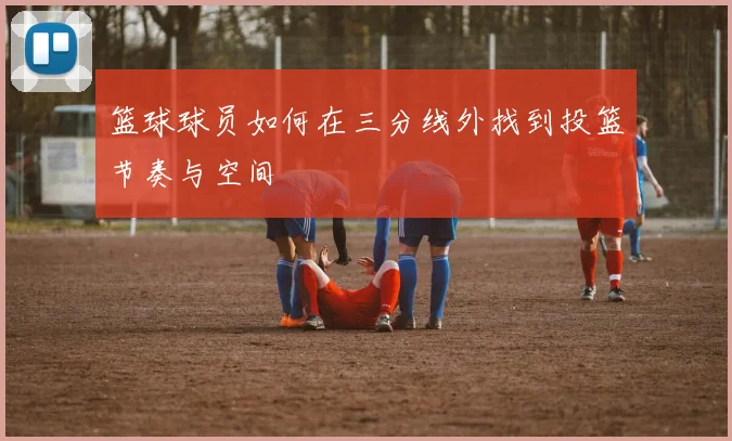 篮球球员如何在三分线外找到投篮节奏与空间