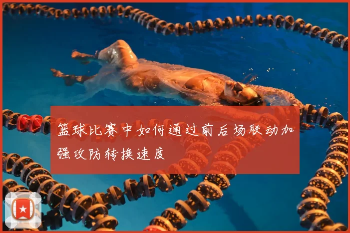 篮球比赛中如何通过前后场联动加强攻防转换速度