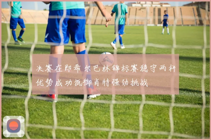 决赛在即希尔巴林锦标赛稳守两杆优势成功抵御肖特强劲挑战