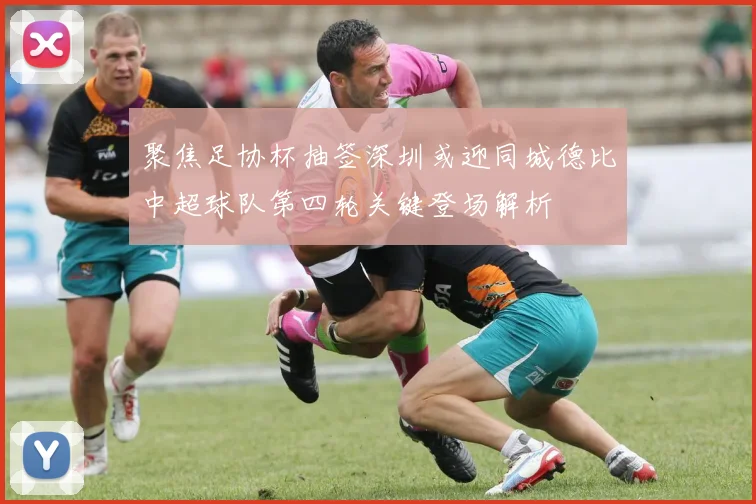 聚焦足协杯抽签深圳或迎同城德比中超球队第四轮关键登场解析