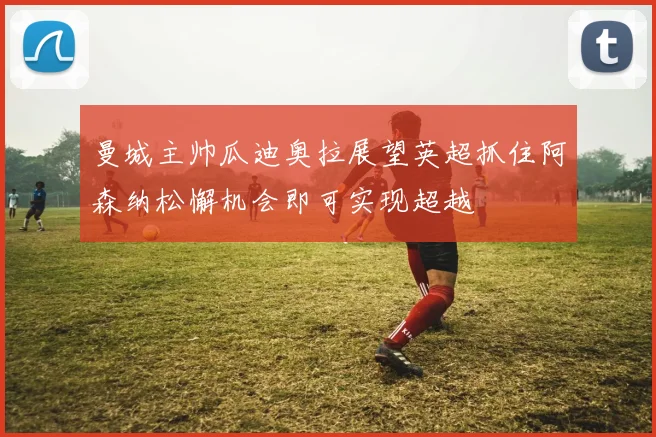 曼城主帅瓜迪奥拉展望英超抓住阿森纳松懈机会即可实现超越