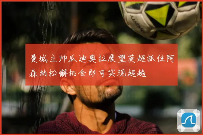 曼城主帅瓜迪奥拉展望英超抓住阿森纳松懈机会即可实现超越
