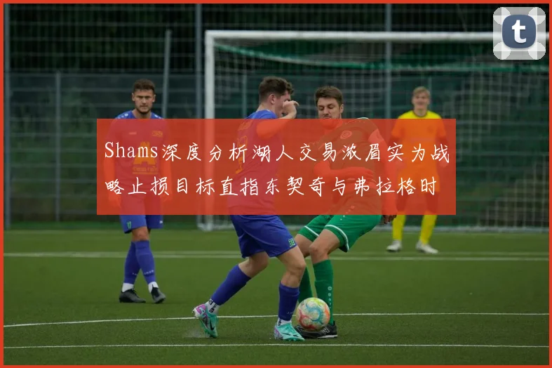 Shams深度分析湖人交易浓眉实为战略止损目标直指东契奇与弗拉格时代