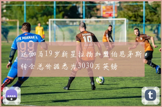 达伽马19岁新星拉扬加盟伯恩茅斯转会总价据悉为3030万英镑