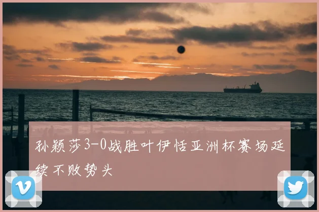 孙颖莎3-0战胜叶伊恬亚洲杯赛场延续不败势头