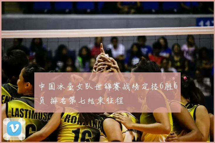 中国冰壶女队世锦赛战绩定格6胜6负 排名第七结束征程