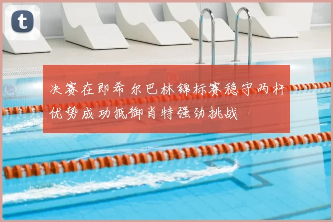 决赛在即希尔巴林锦标赛稳守两杆优势成功抵御肖特强劲挑战