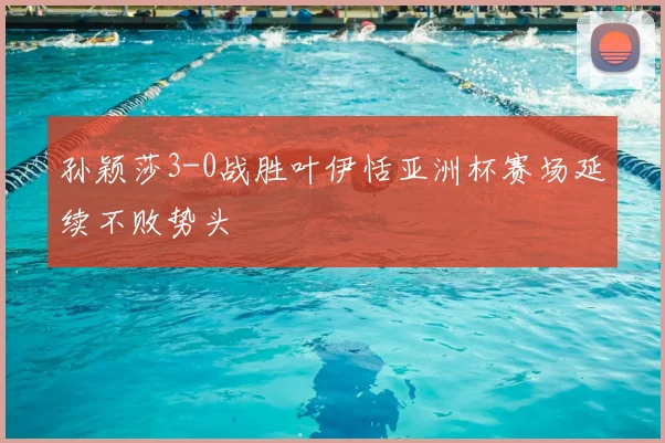 孙颖莎3-0战胜叶伊恬亚洲杯赛场延续不败势头